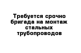 Требуется срочно бригада на монтаж стальных трубопроводов 